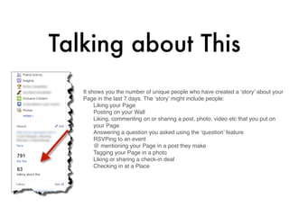 Talking about This
   It shows you the number of unique people who have created a ‘story’ about your
   Page in the last 7 days. The ‘story’ might include people:
        Liking your Page
        Posting on your Wall
        Liking, commenting on or sharing a post, photo, video etc that you put on
        your Page
        Answering a question you asked using the ‘question’ feature
        RSVPing to an event
        @ mentioning your Page in a post they make
        Tagging your Page in a photo
        Liking or sharing a check-in deal
        Checking in at a Place

    
 