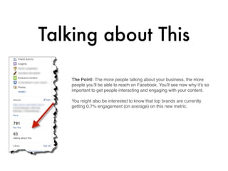 Talking about This

   The Point: The more people talking about your business, the more
   people you’ll be able to reach on Facebook. You’ll see now why it’s so
   important to get people interacting and engaging with your content.

   You might also be interested to know that top brands are currently
   getting 0.7% engagement (on average) on this new metric.



    
 