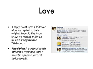 Love

•   A reply tweet from a follower
    after we replied to their
    original tweet letting them
    know we missed them as
    much as they missed
    Wildwoods.

•   The Point: A personal touch
    through a message from a
    brand is appreciated and
    builds loyalty.
 