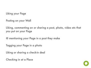 Liking your Page

Posting on your Wall

Liking, commenting on or sharing a post, photo, video etc that
you put on your Page

@ mentioning your Page in a post they make

Tagging your Page in a photo

Liking or sharing a check-in deal

Checking in at a Place
 