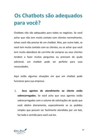 10
Os Chatbots são adequados
para você?
Chatbots não são adequados para todos os negócios. Se você
achar que não tem muito contato com clientes normalmente,
talvez você não precise de um chatbot. Mas, por outro lado, se
você tem muito contato com os clientes, ou se achar que você
tem muito abandono de carrinho de compras ou seus clientes
tendem a fazer muitas perguntas ou precisam de ajuda
adicional, um chatbot pode ser perfeito para suas
necessidades.
Aqui estão algumas situações em que um chatbot pode
funcionar para sua empresa:
1. Seus agentes de atendimento ao cliente estão
sobrecarregados. Se você acha que seus agentes estão
sobrecarregados com o volume de solicitações de ajuda que
você obtém diariamente, especialmente se os pedidos
simples que possam ser facilmente atendidos por um bot,
faz todo o sentido para você usá-los.
 