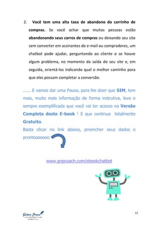 11
2. Você tem uma alta taxa de abandono do carrinho de
compras. Se você achar que muitas pessoas estão
abandonando seus carros de compras ou deixando seu site
sem converter em assinantes de e-mail ou compradores, um
chatbot pode ajudar, perguntando ao cliente o se houve
algum problema, no momento da saída do seu site e, em
seguida, orientá-los indicando qual o melhor caminho para
que eles possam completar a conversão.
...... E vamos dar uma Pausa, para lhe dizer que SIM, tem
mais, muito mais informação de forma instrutiva, leve e
sempre exemplificada que você vai ter acesso na Versão
Completa deste E-book ! E que continua totalmente
Gratuito.
Basta clicar no link abaixo, preencher seus dados e
prontooooooo
www.gnpcoach.com/ebookchatbot
 