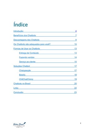 3
Índice
Introdução 4
Benefícios dos Chatbots 7
Desvantagens dos Chatbots 9
Os Chatbots são adequados para você? 10
Formas de Usar os Chatbots 13
Entrega de Conteúdo 13
Fazendo vendas 14
Serviço ao cliente 15
Soluções Chatbot 17
Chatypeople 17
Botsify 18
ChitChatChimp 19
Chatbots no Brasil 20
Links 22
Conclusão 23
 