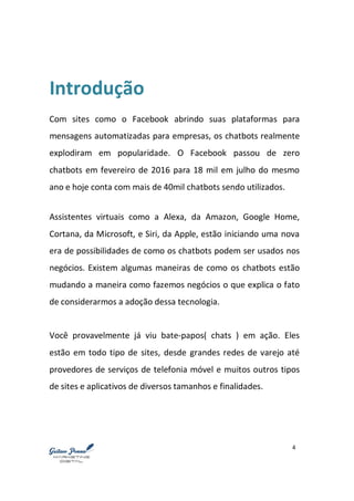 4
Introdução
Com sites como o Facebook abrindo suas plataformas para
mensagens automatizadas para empresas, os chatbots realmente
explodiram em popularidade. O Facebook passou de zero
chatbots em fevereiro de 2016 para 18 mil em julho do mesmo
ano e hoje conta com mais de 40mil chatbots sendo utilizados.
Assistentes virtuais como a Alexa, da Amazon, Google Home,
Cortana, da Microsoft, e Siri, da Apple, estão iniciando uma nova
era de possibilidades de como os chatbots podem ser usados nos
negócios. Existem algumas maneiras de como os chatbots estão
mudando a maneira como fazemos negócios o que explica o fato
de considerarmos a adoção dessa tecnologia.
Você provavelmente já viu bate-papos( chats ) em ação. Eles
estão em todo tipo de sites, desde grandes redes de varejo até
provedores de serviços de telefonia móvel e muitos outros tipos
de sites e aplicativos de diversos tamanhos e finalidades.
 