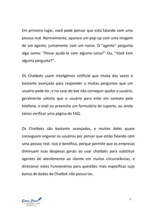 5
Em primeiro lugar, você pode pensar que está falando com uma
pessoa real. Normalmente, aparece um pop-up com uma imagem
de um agente, juntamente com um nome. O "agente" pergunta
algo como: "Posso ajudá-lo com alguma coisa?" Ou, "Você tem
alguma pergunta?”.
Os Chatbots usam inteligência artificial que muita das vezes é
bastante avançada para responder a muitas perguntas que um
usuário pode ter, e no caso do bot não conseguir ajudar o usuário,
geralmente solicita que o usuário para ente em contato pelo
telefone, e-mail ou preencha um formulário de suporte, ou ainda
talvez verificar uma página de FAQ.
Os Chatbots são bastante avançados, e muitos deles quase
conseguem enganar os usuários por pensar que estão falando com
uma pessoa real. Isso é benéfico, porque permite que as empresas
diminuam suas despesas gerais ao usar chatbots para substituir
agentes de atendimento ao cliente em muitas circunstâncias, e
direcionar estes Funcionários para questões mais específicas cujo
banco de dados do Chatbot não possuí-las.
 