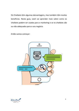 6
Os Chatbots têm algumas desvantagens, mas também têm muitos
benefícios. Neste guia, você vai aprender mais sobre como os
chatbots podem ser usados para o marketing e se os chatbots são
ou não adequados para o seu negócio.
Então vamos começar:
 