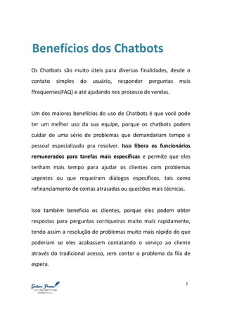 7
Benefícios dos Chatbots
Os Chatbots são muito úteis para diversas finalidades, desde o
contato simples do usuário, responder perguntas mais
ffrequentes(FAQ) e até ajudando nos processo de vendas.
Um dos maiores benefícios do uso de Chatbots é que você pode
ter um melhor uso da sua equipe, porque os chatbots podem
cuidar de uma série de problemas que demandariam tempo e
pessoal especializado pra resolver. Isso libera os funcionários
remunerados para tarefas mais específicas e permite que eles
tenham mais tempo para ajudar os clientes com problemas
urgentes ou que requeiram diálogos específicos, tais como
refinanciamento de contas atrasadas ou questões mais técnicas.
Isso também beneficia os clientes, porque eles podem obter
respostas para perguntas corriqueiras muito mais rapidamente,
tendo assim a resolução de problemas muito mais rápido do que
poderiam se eles acabassem contatando o serviço ao cliente
através do tradicional acesso, sem contar o problema da fila de
espera.
 