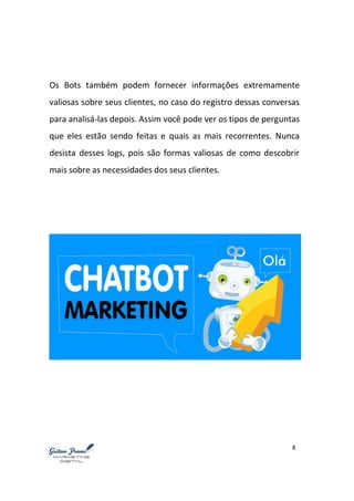 8
Os Bots também podem fornecer informações extremamente
valiosas sobre seus clientes, no caso do registro dessas conversas
para analisá-las depois. Assim você pode ver os tipos de perguntas
que eles estão sendo feitas e quais as mais recorrentes. Nunca
desista desses logs, pois são formas valiosas de como descobrir
mais sobre as necessidades dos seus clientes.
 