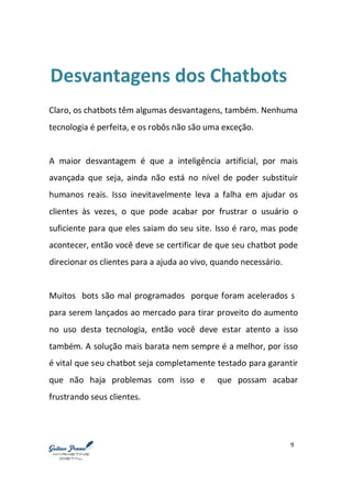 9
Desvantagens dos Chatbots
Claro, os chatbots têm algumas desvantagens, também. Nenhuma
tecnologia é perfeita, e os robôs não são uma exceção.
A maior desvantagem é que a inteligência artificial, por mais
avançada que seja, ainda não está no nível de poder substituir
humanos reais. Isso inevitavelmente leva a falha em ajudar os
clientes às vezes, o que pode acabar por frustrar o usuário o
suficiente para que eles saiam do seu site. Isso é raro, mas pode
acontecer, então você deve se certificar de que seu chatbot pode
direcionar os clientes para a ajuda ao vivo, quando necessário.
Muitos bots são mal programados porque foram acelerados s
para serem lançados ao mercado para tirar proveito do aumento
no uso desta tecnologia, então você deve estar atento a isso
também. A solução mais barata nem sempre é a melhor, por isso
é vital que seu chatbot seja completamente testado para garantir
que não haja problemas com isso e que possam acabar
frustrando seus clientes.
 