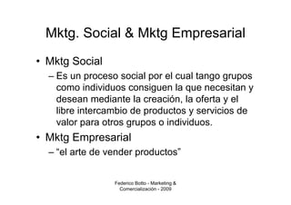 Mktg. Social & Mktg Empresarial
• Mktg Social
  – Es un proceso social por el cual tango grupos
    como individuos consiguen la que necesitan y
    desean mediante la creación, la oferta y el
    libre intercambio de productos y servicios de
    valor para otros grupos o individuos.
• Mktg Empresarial
  – “el arte de vender productos”


                 Federico Botto - Marketing &
                   Comercialización - 2009
 