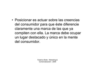 • Posicionar es actuar sobre las creencias
  del consumidor para que éste diferencie
  claramente una marca de las que ya
  compiten con ella. La marca debe ocupar
  un lugar destacado y único en la mente
  del consumidor.



               Federico Botto - Marketing &
                 Comercialización - 2009
 