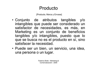 Producto
              [Producto, Marca y Envase]

• Conjunto de atributos tangibles y/o
  intangibles que puede ser considerado un
  satisfactor de necesidades, es más, en
  Marketing es un conjunto de beneficios
  tangibles y/o intangibles, puesto que lo
  que se busca no es el producto en sí, sino
  satisfacer la necesidad.
• Puede ser un bien, un servicio, una idea,
  una persona o un lugar.

               Federico Botto - Marketing &
                 Comercialización - 2009
 