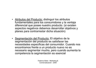 • Atributos del Producto: distinguir los atributos
  fundamentales para los consumidores y la ventaja
  diferencial que posee nuestro producto. (si existen
  aspectos negativos debemos desarrollar objetivos y
  planes para contrarrestar dicha situación)

• Segmentación del Producto: El objetivo de la
  segmentación del producto es satisfacer las
  necesidades especificas del consumidor. Cuando nos
  encontramos frente a un producto nuevo no es
  necesario segmentar mucho, pero cuando aumenta la
  competencia la segmentación es esencial

                    Federico Botto - Marketing &
                      Comercialización - 2009
 