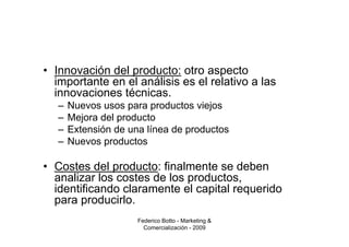 • Innovación del producto: otro aspecto
  importante en el análisis es el relativo a las
  innovaciones técnicas.
   –   Nuevos usos para productos viejos
   –   Mejora del producto
   –   Extensión de una línea de productos
   –   Nuevos productos

• Costes del producto: finalmente se deben
  analizar los costes de los productos,
  identificando claramente el capital requerido
  para producirlo.
                      Federico Botto - Marketing &
                        Comercialización - 2009
 
