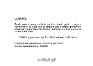 • La MARCA

  Es el nombre, frase, símbolo, sonido, diseño gráfico o alguna
  combinación de ellos que se emplea para designar productos,
  servicios o empresas. Su función principal es distinguirse de
  los competidores.

      Existen algunos conceptos relacionados con la marca:

• Logotipo: corresponde al nombre y la imagen.
• Isotipo: corresponde al símbolo




                      Federico Botto - Marketing &
                        Comercialización - 2009
 