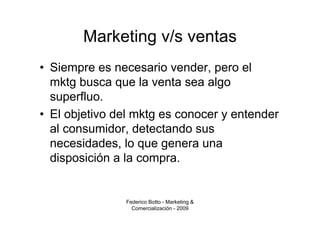 Marketing v/s ventas
• Siempre es necesario vender, pero el
  mktg busca que la venta sea algo
  superfluo.
• El objetivo del mktg es conocer y entender
  al consumidor, detectando sus
  necesidades, lo que genera una
  disposición a la compra.


               Federico Botto - Marketing &
                 Comercialización - 2009
 