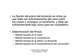 • La fijación del precio del producto es critica ya
  que debe ser suficientemente alto para cubrir
  los costos y conseguir un beneficios, y debe ser
  suficientemente bajo como para ser competitivo.

• Determinación del Precio
  –   Método basado en el costo
  –   Método basado en la competencia
  –   Método basado en la oferta y la demanda
  –   Método basado en el comportamiento del consumidor

                    Federico Botto - Marketing &
                      Comercialización - 2009
 