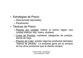 • Estrategias de Precio
  – Descremado (tamizado)
  – Penetración
• Tácticas de Precio
  – Precios por Unidad: indicar el precio según una
    unidad métrica: kilo, metro, etcétera.
  – Línea de Precios: mantener categorías de precios:
    tienda de ropa.
  – Precios de Líder: existen algunos productos llamados
    “líderes de pérdida”. La empresa gana por la compra
    de los otros productos que el cliente compre.

                   Federico Botto - Marketing &
                     Comercialización - 2009
 