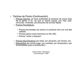 • Tácticas de Precio (Continuación)
   – Precios Gancho: se hace publicidad al producto de precio bajo
     de la gama, a fin, de que el cliente escoja uno más caro:
     vehículos, viviendas, promociones de comida rápida.
   – Precios Psicológicos:

       • Precios de prestigio (se asocia un producto caro con una alta
         calidad).
       • Precios pares-nones (terminan en 50 ó 90).
       • Precios “antes y después”.

   – Precios discriminativos por edad, por ubicación, por horario, etc.
   – Descuentos por pronto pago, por cantidad, por temporada o por
     funcionalidad (para el distribuidor)


                        Federico Botto - Marketing &
                          Comercialización - 2009
 