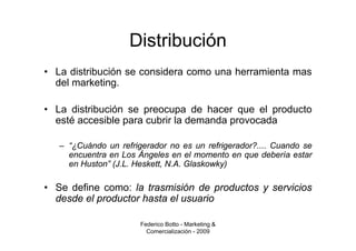 Distribución
• La distribución se considera como una herramienta mas
  del marketing.

• La distribución se preocupa de hacer que el producto
  esté accesible para cubrir la demanda provocada

   – “¿Cuándo un refrigerador no es un refrigerador?.... Cuando se
     encuentra en Los Ángeles en el momento en que debería estar
     en Huston” (J.L. Heskett, N.A. Glaskowky)

• Se define como: la trasmisión de productos y servicios
  desde el productor hasta el usuario

                       Federico Botto - Marketing &
                         Comercialización - 2009
 