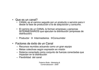 • Que es un canal?
   • CANAL es el camino seguido por un producto o servicio para ir
     desde la fase de producción a la de adquisición y consumo.
   • El camino de un CANAL lo forman empresas y personas
     INTERMEDIARIOS que ejecutan la distribución (empresas de
     distribución)
   • Productor     Intermediarios        Consumidor

• Factores de éxito de un Canal
   – Recursos reunidos actuando como un gran equipo
   – Metas colectivas según expresión en misión
   – Sistema conectado como conjunto de fuerzas conectadas que
     impactan en la distribución
   – Flexibilidad del canal

                       Federico Botto - Marketing &
                         Comercialización - 2009
 
