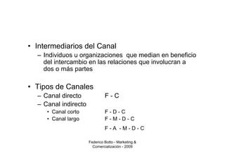 • Intermediarios del Canal
  – Individuos u organizaciones que median en beneficio
    del intercambio en las relaciones que involucran a
    dos o más partes

• Tipos de Canales
  – Canal directo              F-C
  – Canal indirecto
     • Canal corto             F-D-C
     • Canal largo             F-M-D-C
                               F-A -M-D-C

                      Federico Botto - Marketing &
                        Comercialización - 2009
 