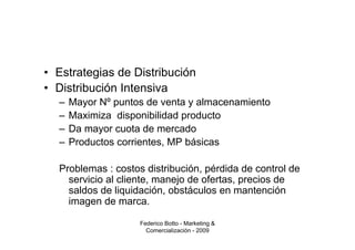 • Estrategias de Distribución
• Distribución Intensiva
  –   Mayor Nº puntos de venta y almacenamiento
  –   Maximiza disponibilidad producto
  –   Da mayor cuota de mercado
  –   Productos corrientes, MP básicas

  Problemas : costos distribución, pérdida de control de
    servicio al cliente, manejo de ofertas, precios de
    saldos de liquidación, obstáculos en mantención
    imagen de marca.

                    Federico Botto - Marketing &
                      Comercialización - 2009
 