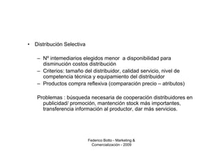 •   Distribución Selectiva

     – Nº intemediarios elegidos menor a disponibilidad para
       disminución costos distribución
     – Criterios: tamaño del distribuidor, calidad servicio, nivel de
       competencia técnica y equipamiento del distribuidor
     – Productos compra reflexiva (comparación precio – atributos)

     Problemas : búsqueda necesaria de cooperación distribuidores en
       publicidad/ promoción, mantención stock más importantes,
       transferencia información al productor, dar más servicios.




                             Federico Botto - Marketing &
                               Comercialización - 2009
 