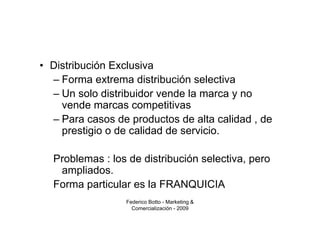 • Distribución Exclusiva
  – Forma extrema distribución selectiva
  – Un solo distribuidor vende la marca y no
    vende marcas competitivas
  – Para casos de productos de alta calidad , de
    prestigio o de calidad de servicio.

  Problemas : los de distribución selectiva, pero
   ampliados.
  Forma particular es la FRANQUICIA
                 Federico Botto - Marketing &
                   Comercialización - 2009
 
