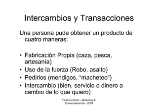 Intercambios y Transacciones
Una persona pude obtener un producto de
 cuatro maneras:

• Fabricación Propia (caza, pesca,
  artesanía)
• Uso de la fuerza (Robo, asalto)
• Pedirlos (mendigos, “macheteo”)
• Intercambio (bien, servicio o dinero a
  cambio de lo que quiero)
                Federico Botto - Marketing &
                  Comercialización - 2009
 