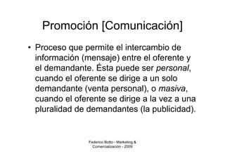 Promoción [Comunicación]
• Proceso que permite el intercambio de
  información (mensaje) entre el oferente y
  el demandante. Ésta puede ser personal,
  cuando el oferente se dirige a un solo
  demandante (venta personal), o masiva,
  cuando el oferente se dirige a la vez a una
  pluralidad de demandantes (la publicidad).


                Federico Botto - Marketing &
                  Comercialización - 2009
 