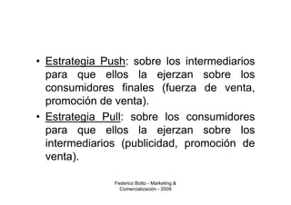 • Estrategia Push: sobre los intermediarios
  para que ellos la ejerzan sobre los
  consumidores finales (fuerza de venta,
  promoción de venta).
• Estrategia Pull: sobre los consumidores
  para que ellos la ejerzan sobre los
  intermediarios (publicidad, promoción de
  venta).

               Federico Botto - Marketing &
                 Comercialización - 2009
 