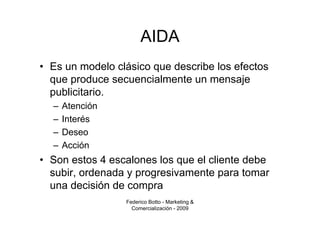 AIDA
• Es un modelo clásico que describe los efectos
  que produce secuencialmente un mensaje
  publicitario.
  –   Atención
  –   Interés
  –   Deseo
  –   Acción
• Son estos 4 escalones los que el cliente debe
  subir, ordenada y progresivamente para tomar
  una decisión de compra
                 Federico Botto - Marketing &
                   Comercialización - 2009
 