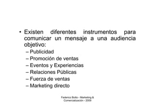 • Existen diferentes instrumentos para
  comunicar un mensaje a una audiencia
  objetivo:
  – Publicidad
  – Promoción de ventas
  – Eventos y Experiencias
  – Relaciones Públicas
  – Fuerza de ventas
  – Marketing directo

                Federico Botto - Marketing &
                  Comercialización - 2009
 