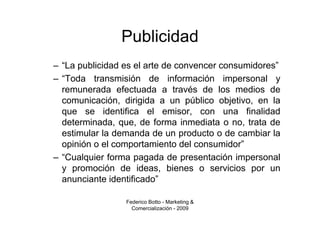 Publicidad
– “La publicidad es el arte de convencer consumidores”
– “Toda transmisión de información impersonal y
  remunerada efectuada a través de los medios de
  comunicación, dirigida a un público objetivo, en la
  que se identifica el emisor, con una finalidad
  determinada, que, de forma inmediata o no, trata de
  estimular la demanda de un producto o de cambiar la
  opinión o el comportamiento del consumidor”
– “Cualquier forma pagada de presentación impersonal
  y promoción de ideas, bienes o servicios por un
  anunciante identificado”

                 Federico Botto - Marketing &
                   Comercialización - 2009
 