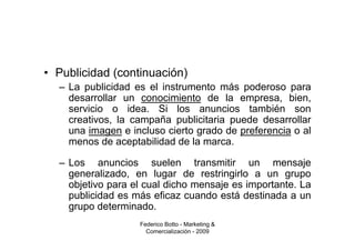 • Publicidad (continuación)
  – La publicidad es el instrumento más poderoso para
    desarrollar un conocimiento de la empresa, bien,
    servicio o idea. Si los anuncios también son
    creativos, la campaña publicitaria puede desarrollar
    una imagen e incluso cierto grado de preferencia o al
    menos de aceptabilidad de la marca.

  – Los anuncios suelen transmitir un mensaje
    generalizado, en lugar de restringirlo a un grupo
    objetivo para el cual dicho mensaje es importante. La
    publicidad es más eficaz cuando está destinada a un
    grupo determinado.
                   Federico Botto - Marketing &
                     Comercialización - 2009
 
