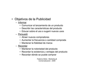 • Objetivos de la Publicidad
  – Informar
      • Comunicar el lanzamiento de un producto
      • Describir las características del producto
      • Educar sobre el uso o sugerir nuevos usos
  – Persuadir
      • Atraer nuevos compradores
      • Aumentar la frecuencia o cantidad comprada
      • Mantener la fidelidad de marca
  – Recordar
      • Mantener la notoriedad del producto
      • Recordar la existencia y ventajas del producto
      • Recordar dónde se puede comprar
                       Federico Botto - Marketing &
                         Comercialización - 2009
 