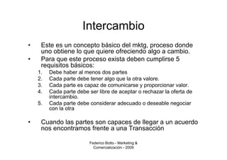Intercambio
•    Este es un concepto básico del mktg, proceso donde
     uno obtiene lo que quiere ofreciendo algo a cambio.
•    Para que este proceso exista deben cumplirse 5
     requisitos básicos:
    1.   Debe haber al menos dos partes
    2.   Cada parte debe tener algo que la otra valore.
    3.   Cada parte es capaz de comunicarse y proporcionar valor.
    4.   Cada parte debe ser libre de aceptar o rechazar la oferta de
         intercambio.
    5.   Cada parte debe considerar adecuado o deseable negociar
         con la otra

•    Cuando las partes son capaces de llegar a un acuerdo
     nos encontramos frente a una Transacción

                         Federico Botto - Marketing &
                           Comercialización - 2009
 