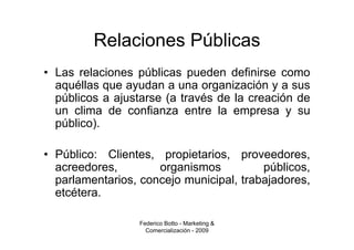 Relaciones Públicas
• Las relaciones públicas pueden definirse como
  aquéllas que ayudan a una organización y a sus
  públicos a ajustarse (a través de la creación de
  un clima de confianza entre la empresa y su
  público).

• Público: Clientes, propietarios, proveedores,
  acreedores,        organismos          públicos,
  parlamentarios, concejo municipal, trabajadores,
  etcétera.

                 Federico Botto - Marketing &
                   Comercialización - 2009
 