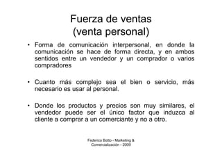 Fuerza de ventas
             (venta personal)
• Forma de comunicación interpersonal, en donde la
  comunicación se hace de forma directa, y en ambos
  sentidos entre un vendedor y un comprador o varios
  compradores

• Cuanto más complejo sea el bien o servicio, más
  necesario es usar al personal.

• Donde los productos y precios son muy similares, el
  vendedor puede ser el único factor que induzca al
  cliente a comprar a un comerciante y no a otro.


                   Federico Botto - Marketing &
                     Comercialización - 2009
 