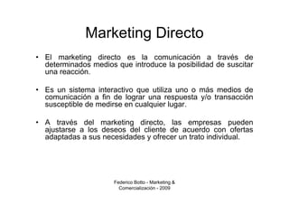 Marketing Directo
• El marketing directo es la comunicación a través de
  determinados medios que introduce la posibilidad de suscitar
  una reacción.

• Es un sistema interactivo que utiliza uno o más medios de
  comunicación a fin de lograr una respuesta y/o transacción
  susceptible de medirse en cualquier lugar.

• A través del marketing directo, las empresas pueden
  ajustarse a los deseos del cliente de acuerdo con ofertas
  adaptadas a sus necesidades y ofrecer un trato individual.




                      Federico Botto - Marketing &
                        Comercialización - 2009
 