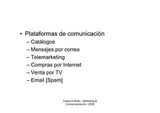 • Plataformas de comunicación
  – Catálogos
  – Mensajes por correo
  – Telemarketing
  – Compras por Internet
  – Venta por TV
  – Email [Spam]


                Federico Botto - Marketing &
                  Comercialización - 2009
 