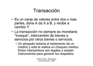 Transacción
• Es un canje de valores entre dos o mas
  partes, done A da X a B, y recibe a
  cambio Y.
• La transacción no siempre es monetaria
  “trueque”, intercambio de bienes o
  servicios por otros bienes o servicios.
  – Un abogado redacta el testamento de un
    medico y este le realiza un chequeo medico.
    Estos intercambios son legales y existen
    instrumentos para generar los respaldos.
                Federico Botto - Marketing &
                  Comercialización - 2009
 
