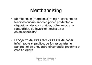Merchandising
• Merchandise (mercancía) + ing = “conjunto de
  técnicas encaminadas a poner productos a
  disposición del consumidor, obteniendo una
  rentabilidad de inversión hecha en el
  establecimiento”

• El objetivo de estas técnicas es la de poder
  influir sobre el publico, de forma constante
  aunque no se encuentre el vendedor presente o
  este no exista

                 Federico Botto - Marketing &
                   Comercialización - 2009
 