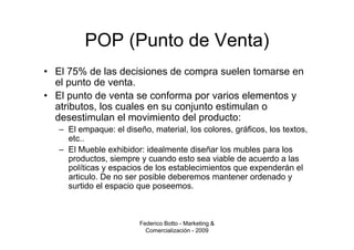 POP (Punto de Venta)
• El 75% de las decisiones de compra suelen tomarse en
  el punto de venta.
• El punto de venta se conforma por varios elementos y
  atributos, los cuales en su conjunto estimulan o
  desestimulan el movimiento del producto:
   – El empaque: el diseño, material, los colores, gráficos, los textos,
     etc..
   – El Mueble exhibidor: idealmente diseñar los mubles para los
     productos, siempre y cuando esto sea viable de acuerdo a las
     políticas y espacios de los establecimientos que expenderán el
     articulo. De no ser posible deberemos mantener ordenado y
     surtido el espacio que poseemos.



                         Federico Botto - Marketing &
                           Comercialización - 2009
 