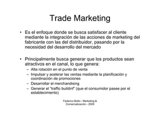 Trade Marketing
• Es el enfoque donde se busca satisfacer al cliente
  mediante la integración de las acciones de marketing del
  fabricante con las del distribuidor, pasando por la
  necesidad del desarrollo del mercado

• Principalmente busca generar que los productos sean
  atractivos en el canal, lo que genera:
   – Alta rotación en el punto de venta
   – Impulsar y acelerar las ventas mediante la planificación y
     coordinación de promociones
   – Desarrollar el merchandising
   – Generar el “traffic buildinf” (que el consumidor pasee por el
     establecimiento)

                         Federico Botto - Marketing &
                           Comercialización - 2009
 