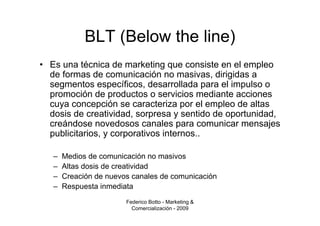 BLT (Below the line)
• Es una técnica de marketing que consiste en el empleo
  de formas de comunicación no masivas, dirigidas a
  segmentos específicos, desarrollada para el impulso o
  promoción de productos o servicios mediante acciones
  cuya concepción se caracteriza por el empleo de altas
  dosis de creatividad, sorpresa y sentido de oportunidad,
  creándose novedosos canales para comunicar mensajes
  publicitarios, y corporativos internos..

   –   Medios de comunicación no masivos
   –   Altas dosis de creatividad
   –   Creación de nuevos canales de comunicación
   –   Respuesta inmediata
                        Federico Botto - Marketing &
                          Comercialización - 2009
 
