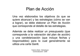 Plan de Acción
Una vez elaborados los objetivos (lo que se
quiere alcanzar) y las estrategias (cómo se van
a lograr), se debe elaborar un Plan de Acción
que corresponde al detalle de las estrategias.

Además se debe realizar un presupuesto (que
corresponde a la valoración del plan de acción)
y una candelarización (que incluye fechas y
responsables) para lo cual generalmente se
utiliza una carta Gantt.

               Federico Botto - Marketing &
                 Comercialización - 2009
 