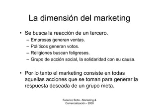 La dimensión del marketing
• Se busca la reacción de un tercero.
  –   Empresas generan ventas.
  –   Políticos generan votos.
  –   Religiones buscan feligreses.
  –   Grupo de acción social, la solidaridad con su causa.


• Por lo tanto el marketing consiste en todas
  aquellas acciones que se toman para generar la
  respuesta deseada de un grupo meta.

                     Federico Botto - Marketing &
                       Comercialización - 2009
 