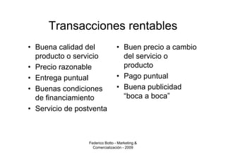 Transacciones rentables
• Buena calidad del              • Buen precio a cambio
  producto o servicio              del servicio o
• Precio razonable                 producto
• Entrega puntual                • Pago puntual
• Buenas condiciones             • Buena publicidad
  de financiamiento                “boca a boca”
• Servicio de postventa



                 Federico Botto - Marketing &
                   Comercialización - 2009
 
